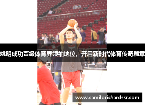 姚明成功晋级体育界领袖地位，开启新时代体育传奇篇章